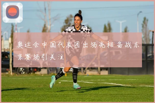 奥运会中国代表团出场亮相 备战东京赛场引关注