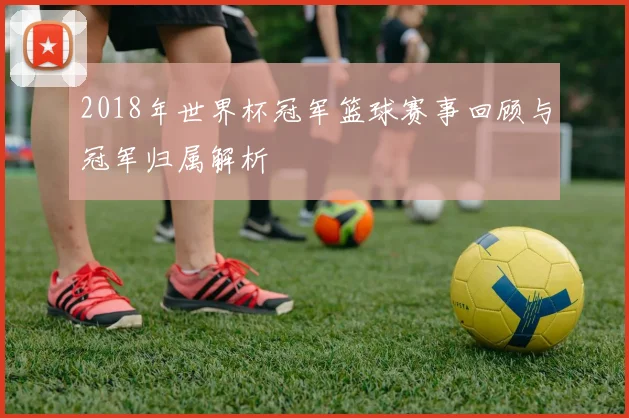 2018年世界杯冠军篮球赛事回顾与冠军归属解析